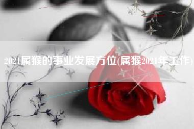 2021属猴的事业发展方位(属猴2021年工作)
