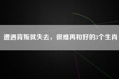 遭遇背叛就失去，很难再和好的3个生肖