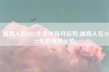属鸡人的2022年全年每月运势