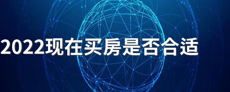 2022现在买房是否合适 2022下半年现在买房好吗