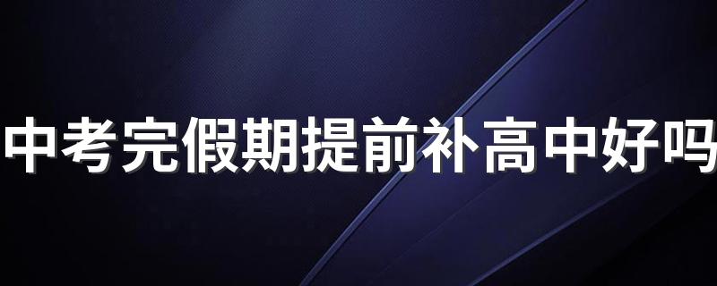 中考完假期提前补高中好吗 中考完假期怎么安排