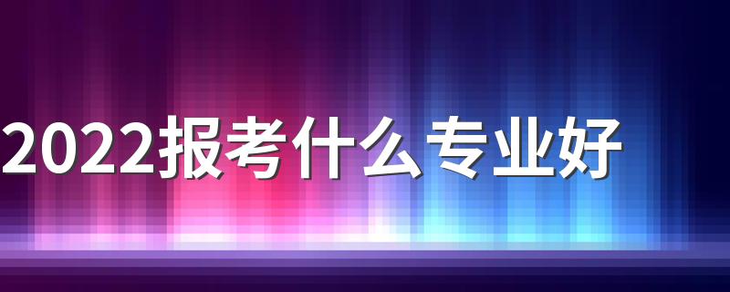 2022报考什么专业好 男生报考什么专业好