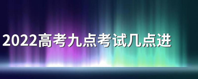 2022高考九点考试几点进考场 高考提前半小时进考场以后不让进了吗