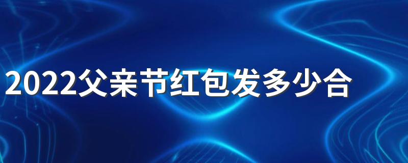 2022父亲节红包发多少合适 父亲节最吉利的红包数字寓意