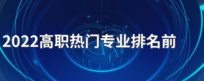 2022高职热门专业排名前十名 专科就业好的专业