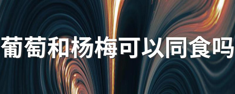 葡萄和杨梅可以同食吗 葡萄和杨梅一天吃多少好