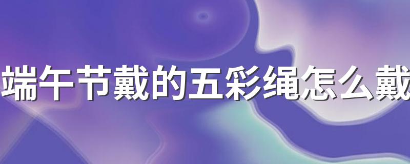 端午节戴的五彩绳怎么戴 不戴了的五彩绳有什么讲究吗