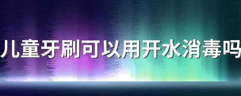 儿童牙刷可以用开水消毒吗 儿童牙刷可以用酒精消毒吗