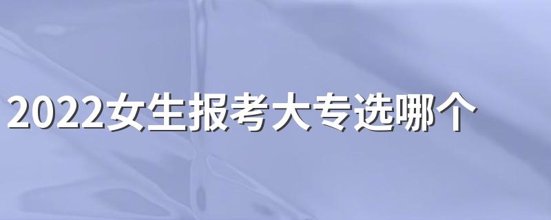 2022女生报考大专选哪个专业好 什么专业前景好