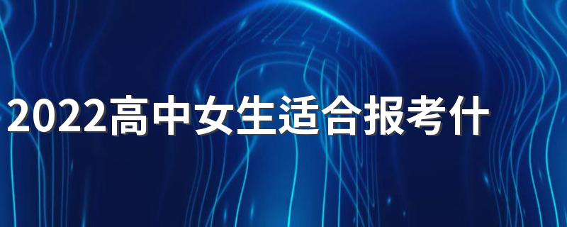 2022高中女生适合报考什么专业 报专业时注意什么