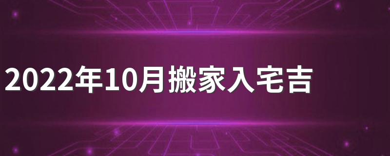 2022年10月搬家入宅吉日有哪几天 2022年10月搬家入宅吉日查询