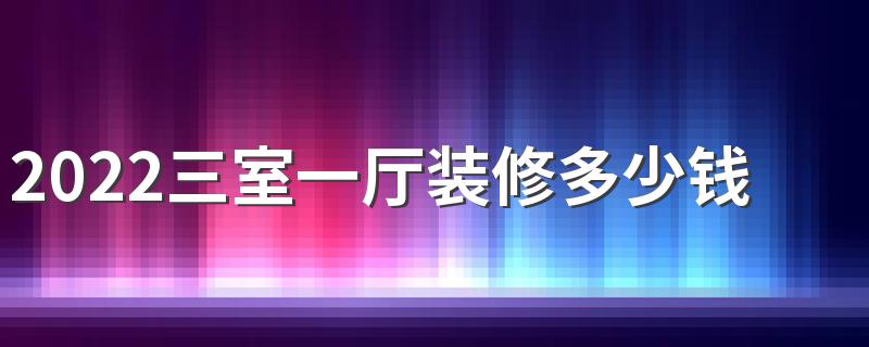 2022三室一厅装修多少钱 三室一厅装修费用有哪些