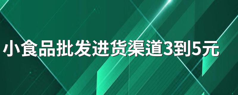 小食品批发进货渠道3到5元在哪里拿货好
