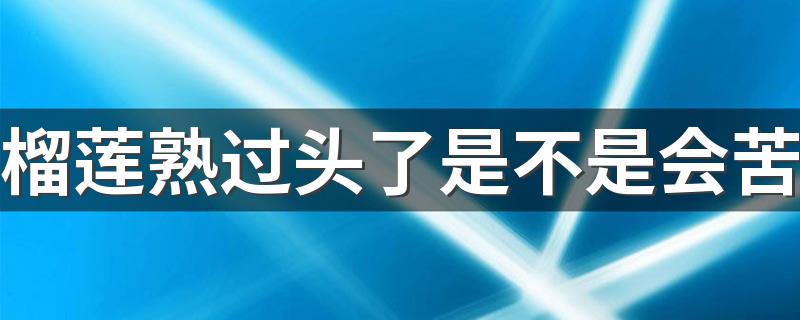 榴莲熟过头了是不是会苦 榴莲熟过头是什么样子