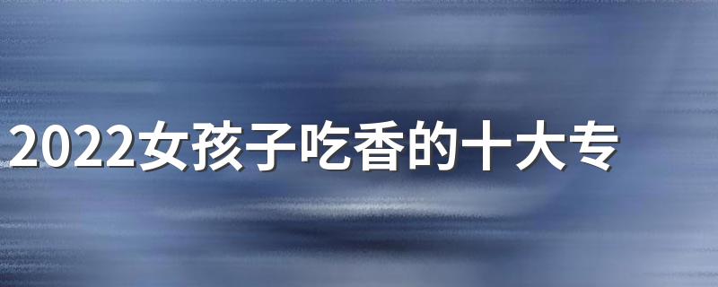 2022女孩子吃香的十大专业 哪些专业吃香