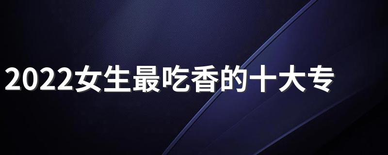 2022女生最吃香的十大专业 适合女生报考的专业有哪些