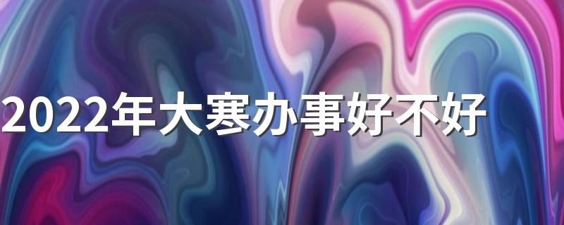 2022年大寒办事好不好 极致寒非吉日