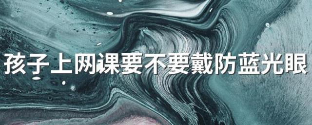 孩子上网课要不要戴防蓝光眼镜 选购防蓝光眼镜要注意哪几点