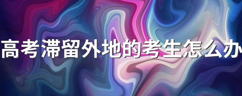 高考滞留外地的考生怎么办 外地生可以在本地参加高考吗