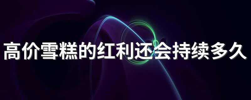 高价雪糕的红利还会持续多久 十几元一只的雪糕你会买吗