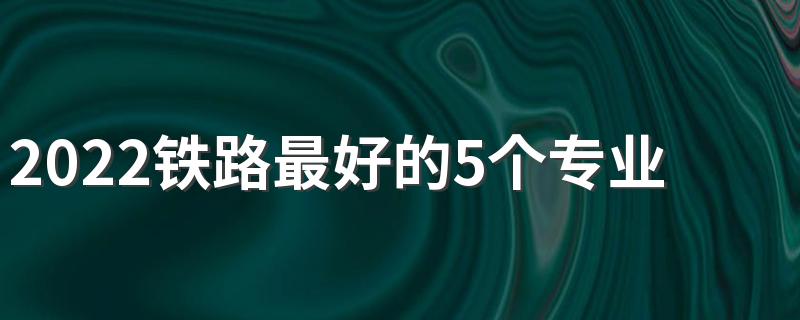 2022铁路最好的5个专业 哪个专业好就业