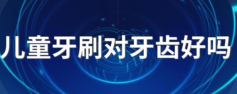 儿童牙刷对牙齿好吗 儿童牙刷哪个品牌比较好