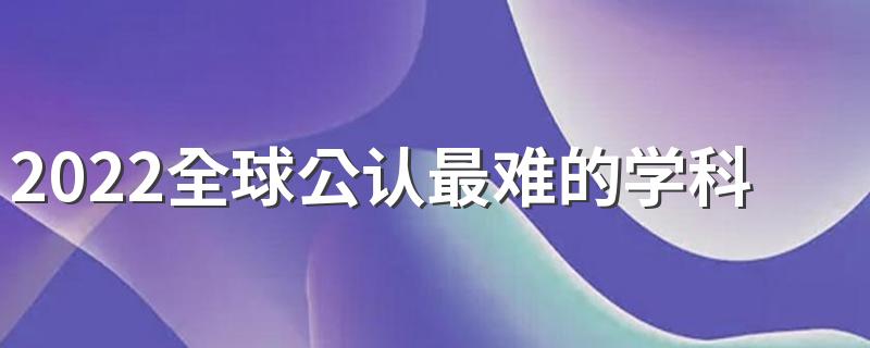 2022全球公认最难的学科 哪些学科比较难学