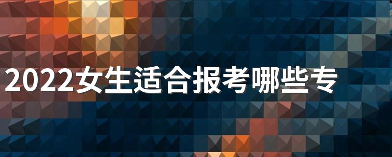 2022女生适合报考哪些专业 哪些专业好就业