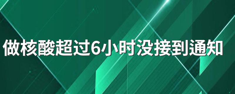 做核酸超过6小时没接到通知就是安全的吗 核酸有问题几小时通知