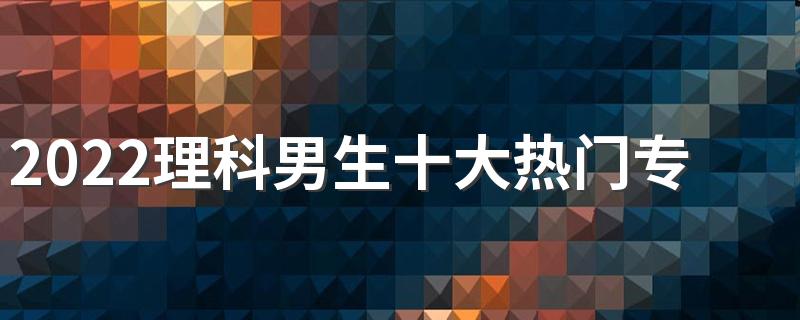 2022理科男生十大热门专业有哪些