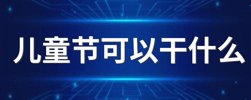 儿童节可以干什么 儿童节可以过到多少岁