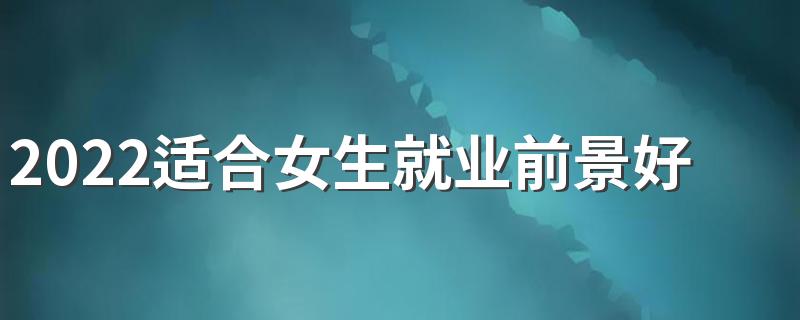 2022适合女生就业前景好的专业 女生学哪些专业好