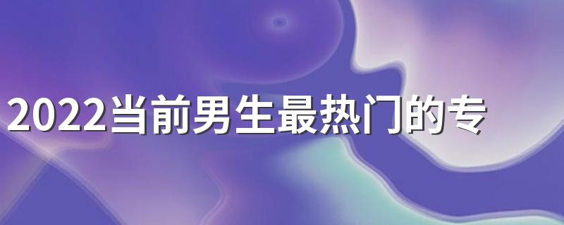 2022当前男生最热门的专业排行 哪些最适合男生