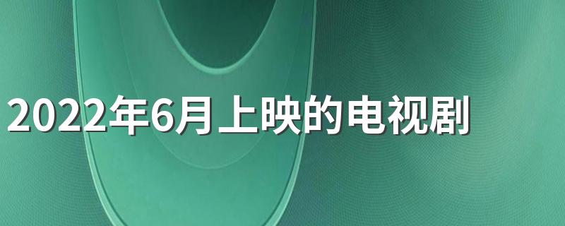 2022年6月上映的电视剧有哪些 2022年6月待播剧片单