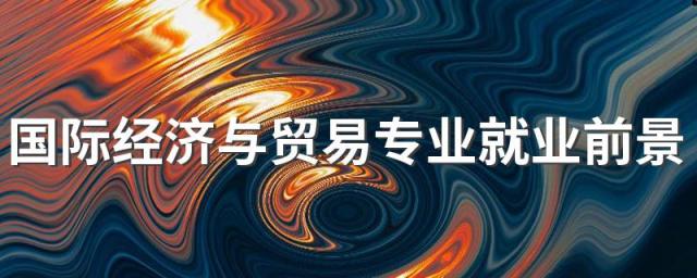 国际经济与贸易专业就业前景及就业方向好不好 薪资待遇怎么样
