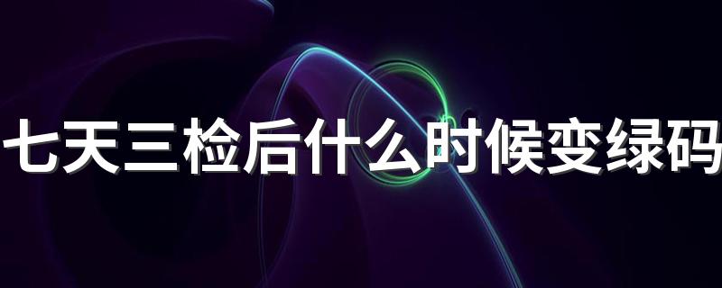 七天三检后什么时候变绿码 什么情况要七天三检