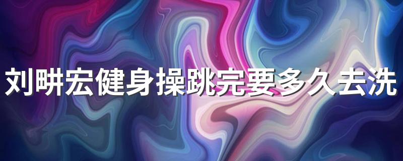 刘畊宏健身操跳完要多久去洗澡 健身完了应该洗澡吗