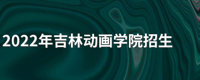 2022年吉林动画学院招生章程
