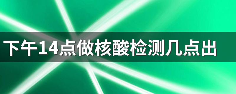 下午14点做核酸检测几点出结果 做了核酸检测为什么健康码不显示