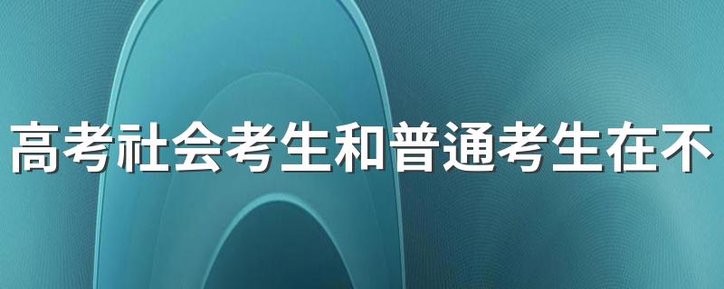 高考社会考生和普通考生在不在一个考场 社会考生报考高考考场在哪