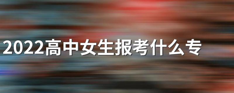 2022高中女生报考什么专业好就业 前景好的专业