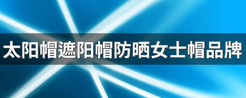 太阳帽遮阳帽防晒女士帽品牌 女士太阳帽防紫外线十大排名