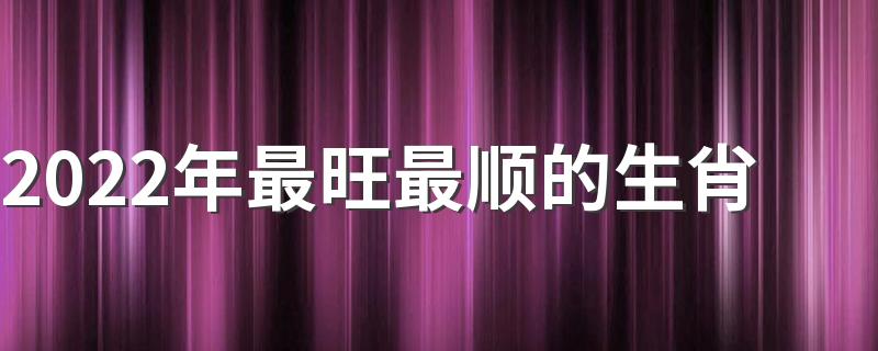 2022年最旺最顺的生肖 2022年最吉祥如意的生肖