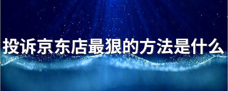 投诉京东店最狠的方法是什么 京东举报店铺用什么方法最好