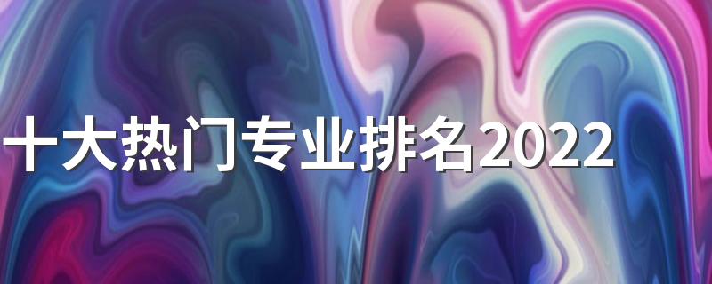 十大热门专业排名2022 就业前景好的大学专业