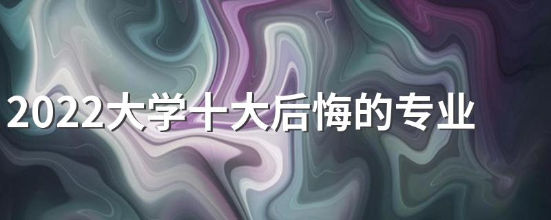 2022大学十大后悔的专业 十大最烂专业有哪些