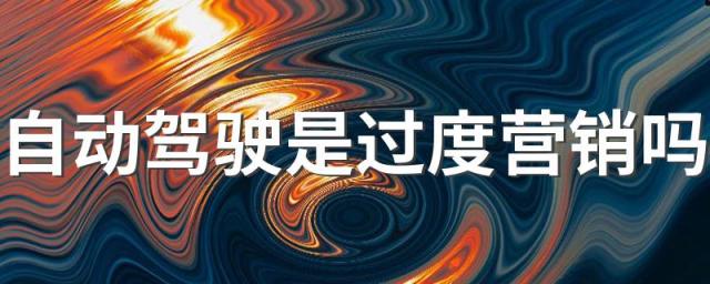 自动驾驶是过度营销吗 怎样看待自动驾驶的应用