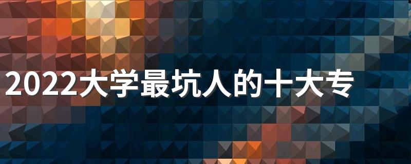 2022大学最坑人的十大专业有哪些