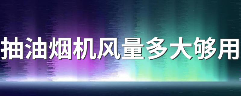抽油烟机风量多大够用 蒸汽清洗抽油烟机的办法可行吗