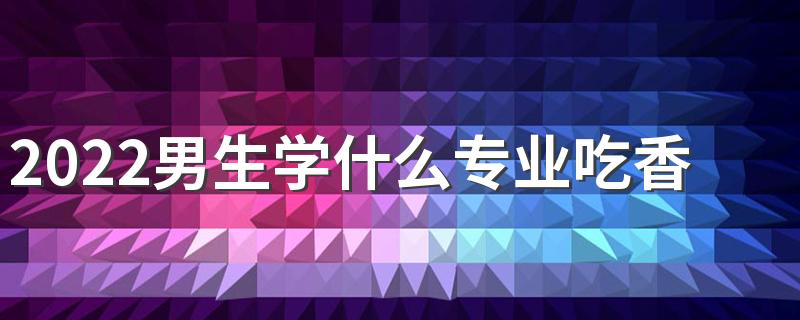 2022男生学什么专业吃香发展好 适合男生学的专业